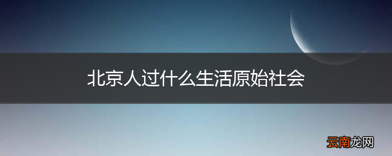 北京人过什么生活原始社会