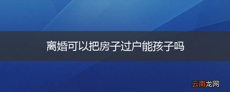 离婚可以把房子过户能孩子吗
