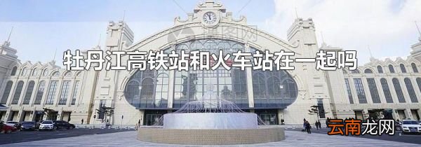 牡丹江高铁站和火车站在一起吗
