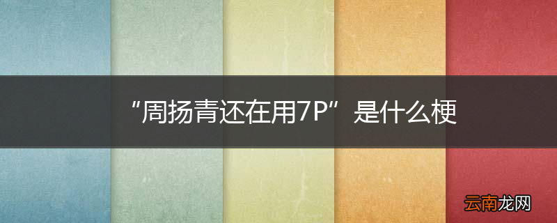 “周扬青还在用7P”是什么梗