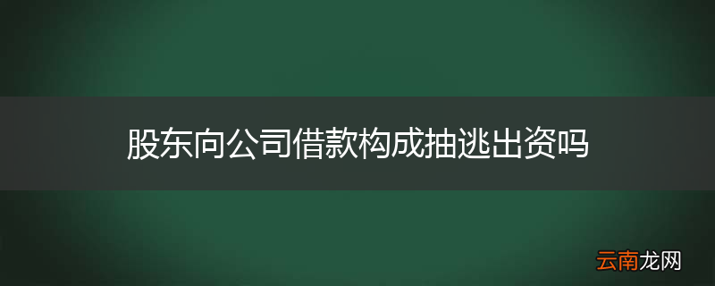 股东向公司借款构成抽逃出资吗
