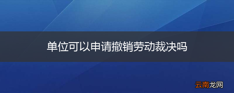 单位可以申请撤销劳动裁决吗