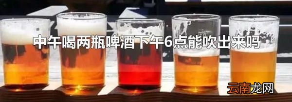中午喝两瓶啤酒下午6点能吹出来吗