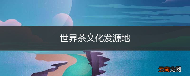世界茶文化发源地