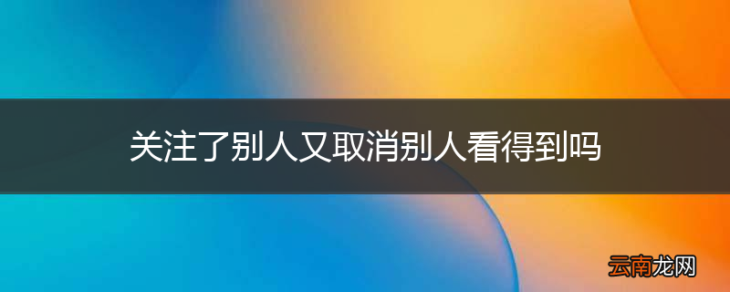 关注了别人又取消别人看得到吗