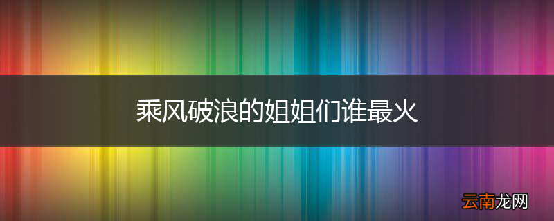 乘风破浪的姐姐们谁最火