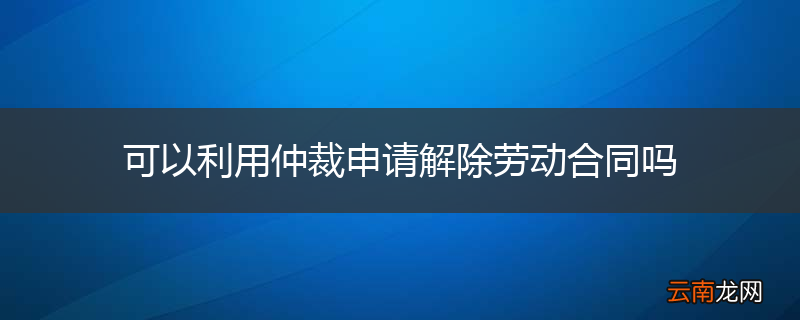 可以利用仲裁申请解除劳动合同吗