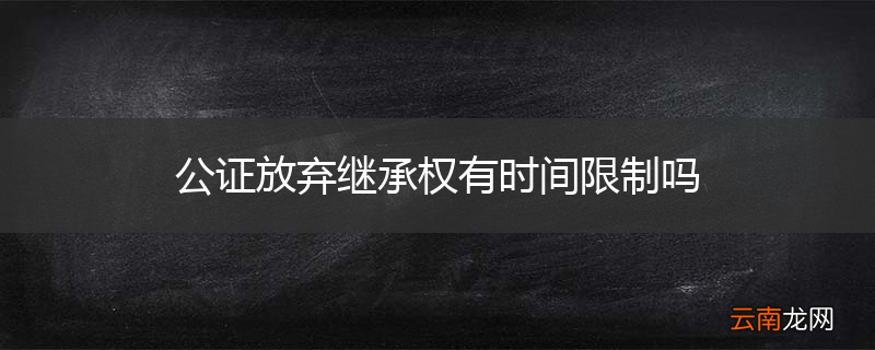 公证放弃继承权有时间限制吗
