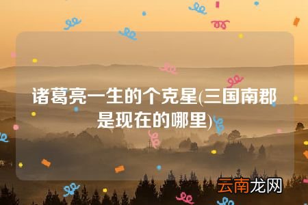 三国南郡是现在的哪里 诸葛亮一生的个克星