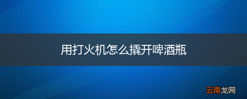 用打火机怎么撬开啤酒瓶