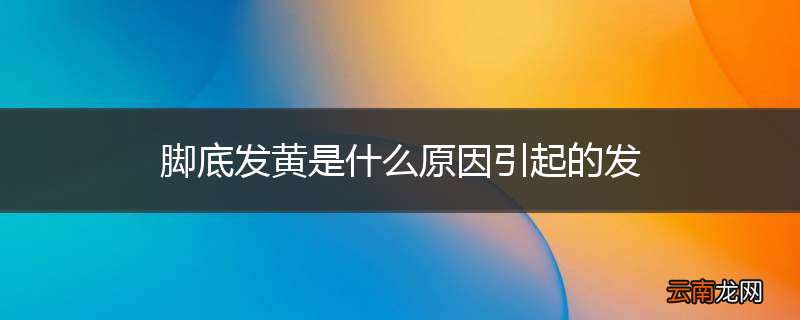 脚底发黄是什么原因引起的发