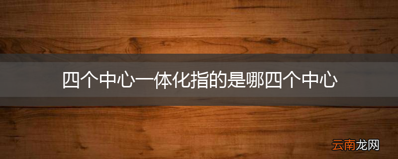 四个中心一体化指的是哪四个中心