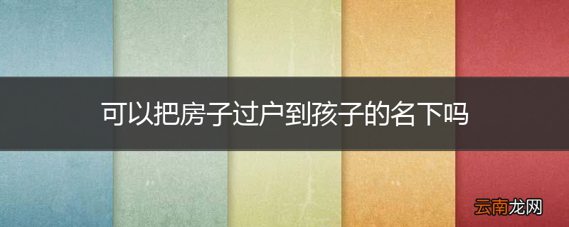 可以把房子过户到孩子的名下吗