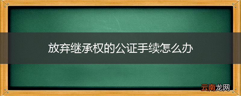 放弃继承权的公证手续怎么办