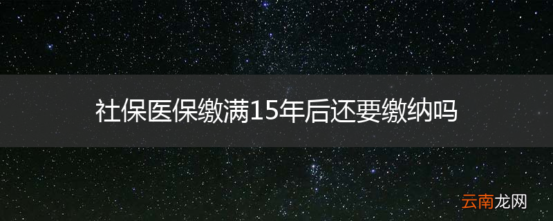社保医保缴满15年后还要缴纳吗
