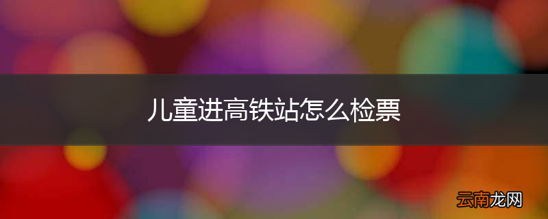 儿童进高铁站怎么检票