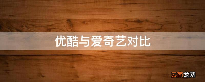 优酷与爱奇艺对比 优酷与爱奇艺对比分析