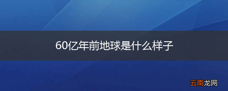 60亿年前地球是什么样子