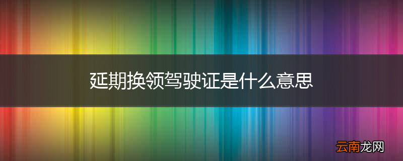 延期换领驾驶证是什么意思