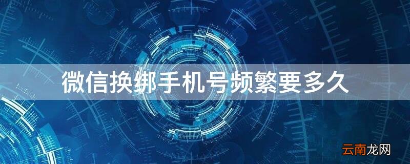 微信换绑手机号频繁要多久 微信换绑手机号频繁要多久才能恢复