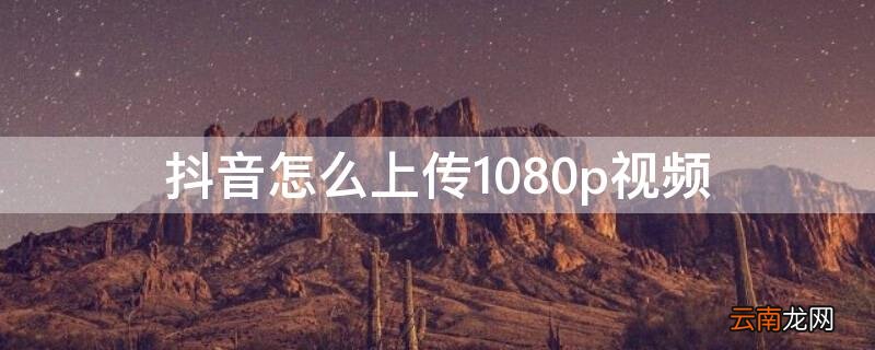 抖音怎么上传1080p视频到电脑 抖音怎么上传1080p视频