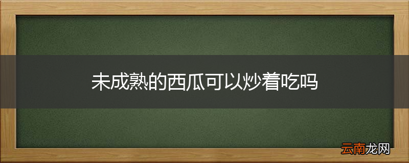 未成熟的西瓜可以炒着吃吗