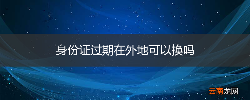 身份证过期在外地可以换吗