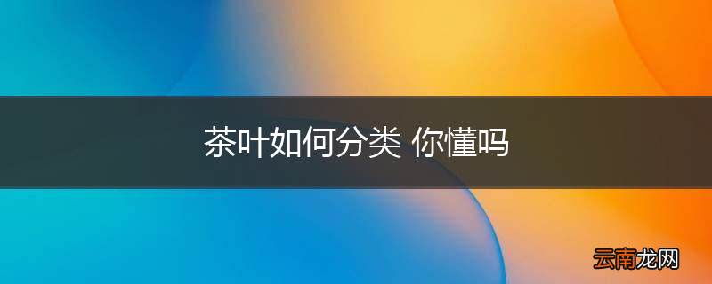 茶叶如何分类 你懂吗