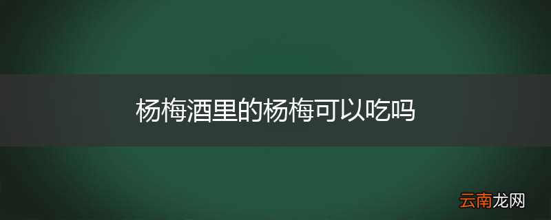 杨梅酒里的杨梅可以吃吗
