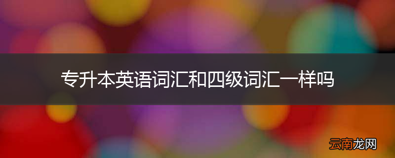 专升本英语词汇和四级词汇一样吗