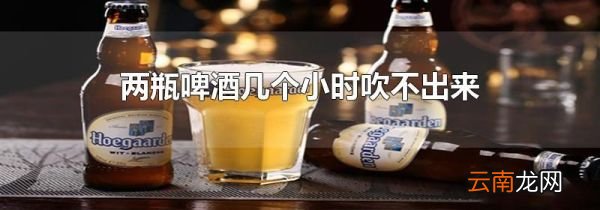 两瓶啤酒几个小时吹不出来