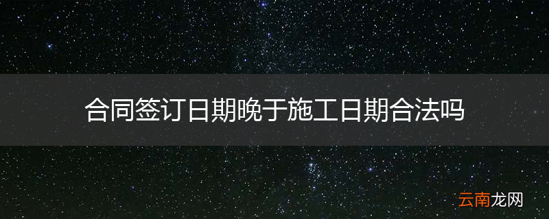 合同签订日期晚于施工日期合法吗
