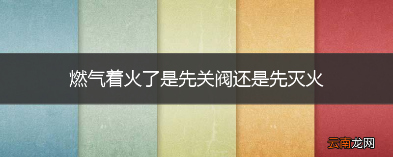 燃气着火了是先关阀还是先灭火