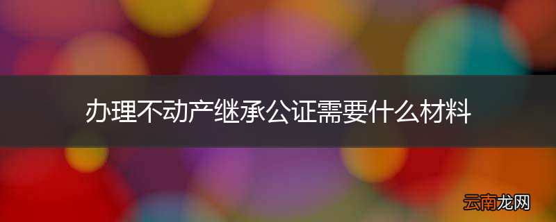 办理不动产继承公证需要什么材料