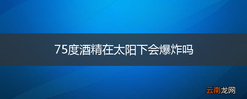 75度酒精在太阳下会爆炸吗