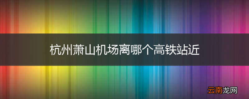 杭州萧山机场离哪个高铁站近