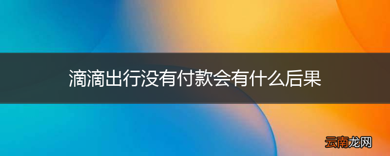 滴滴出行没有付款会有什么后果