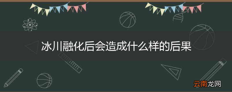 冰川融化后会造成什么样的后果