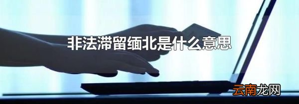 非法滞留缅北是什么意思