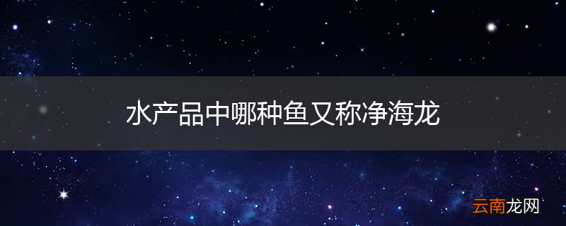 水产品中哪种鱼又称净海龙