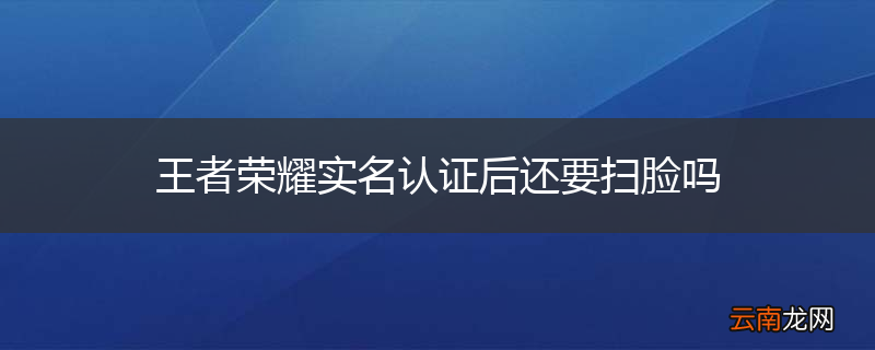 王者荣耀实名认证后还要扫脸吗