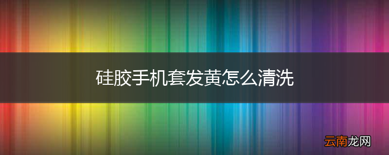 硅胶手机套发黄怎么清洗
