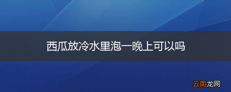 西瓜放冷水里泡一晚上可以吗