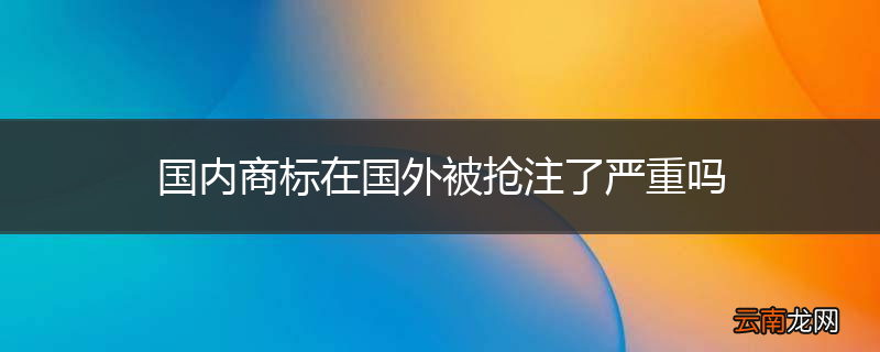 国内商标在国外被抢注了严重吗