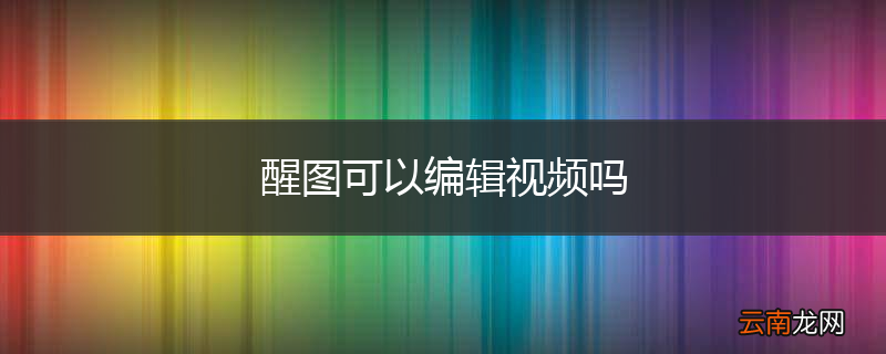 醒图可以编辑视频吗