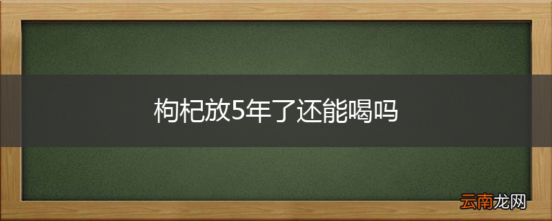 枸杞放5年了还能喝吗