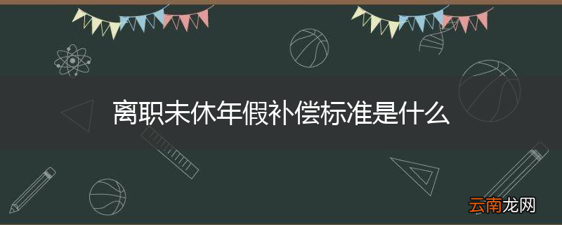 离职未休年假补偿标准是什么