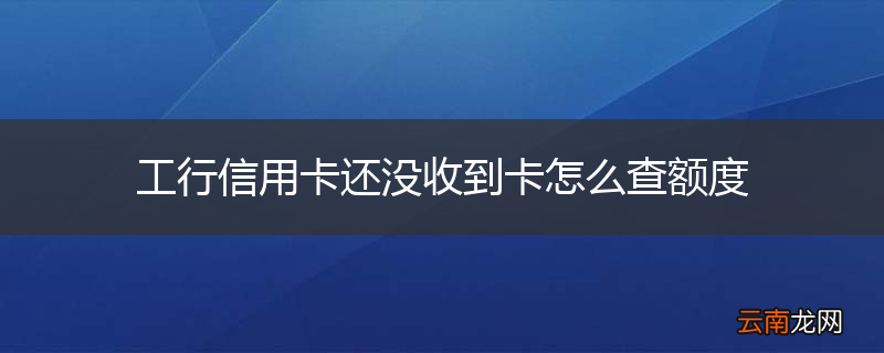 工行信用卡还没收到卡怎么查额度