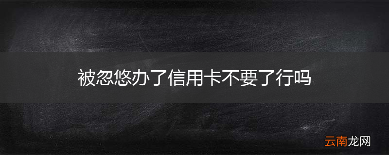 被忽悠办了信用卡不要了行吗