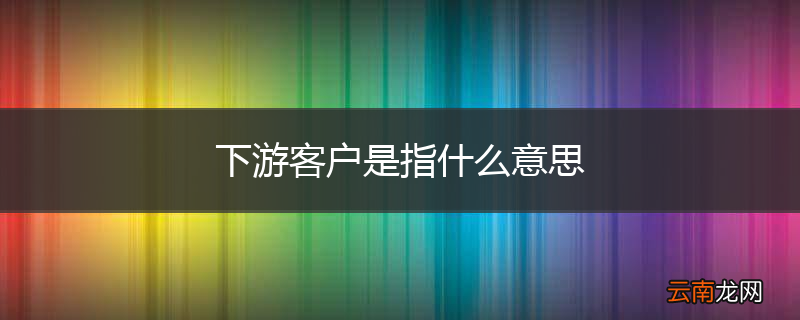 下游客户是指什么意思